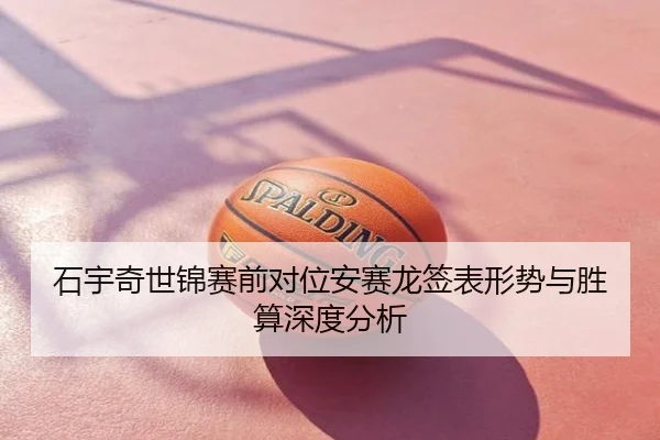 石宇奇世锦赛前对位安赛龙签表形势与胜算深度分析