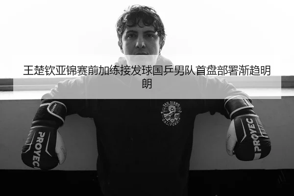 王楚钦亚锦赛前加练接发球国乒男队首盘部署渐趋明朗