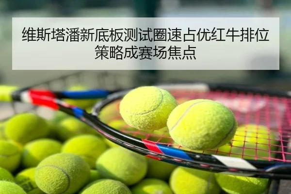 维斯塔潘新底板测试圈速占优红牛排位策略成赛场焦点