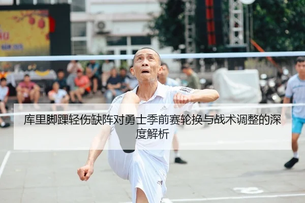 库里脚踝轻伤缺阵对勇士季前赛轮换与战术调整的深度解析