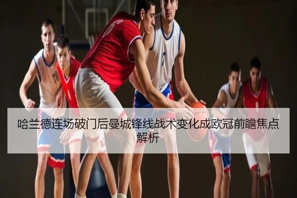 哈兰德连场破门后曼城锋线战术变化成欧冠前瞻焦点解析